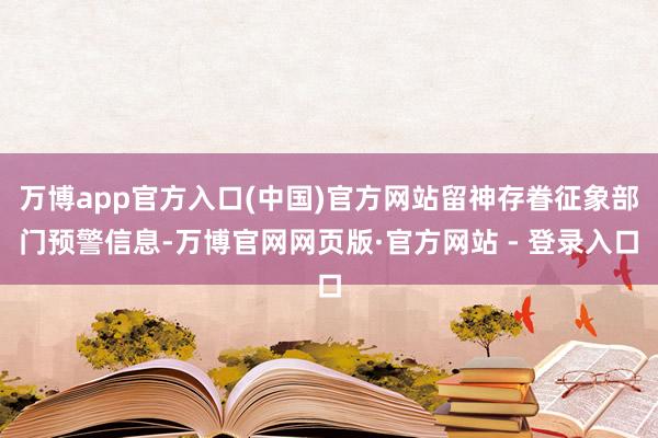 万博app官方入口(中国)官方网站留神存眷征象部门预警信息-万博官网网页版·官方网站 - 登录入口