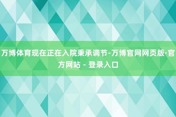 万博体育现在正在入院秉承调节-万博官网网页版·官方网站 - 登录入口