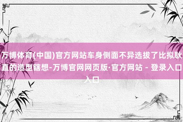 万博体育(中国)官方网站车身侧面不异选拔了比拟耿直的造型瞎想-万博官网网页版·官方网站 - 登录入口