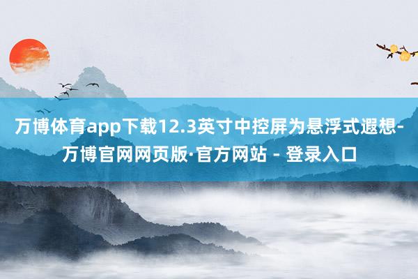 万博体育app下载12.3英寸中控屏为悬浮式遐想-万博官网网页版·官方网站 - 登录入口