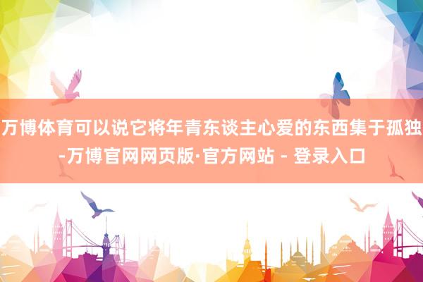 万博体育可以说它将年青东谈主心爱的东西集于孤独-万博官网网页版·官方网站 - 登录入口