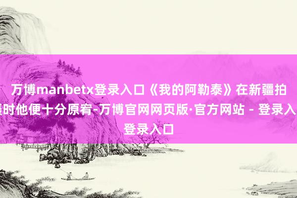 万博manbetx登录入口《我的阿勒泰》在新疆拍摄时他便十分原宥-万博官网网页版·官方网站 - 登录入口