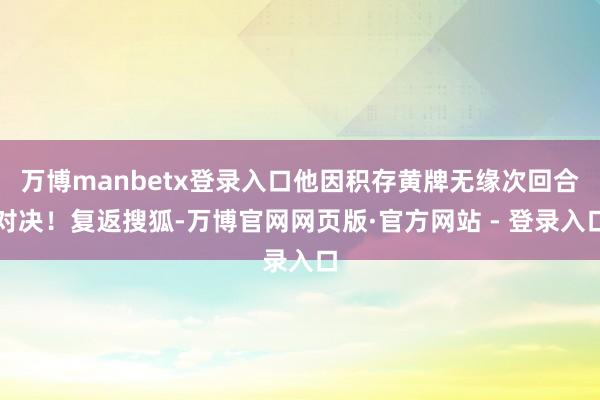 万博manbetx登录入口他因积存黄牌无缘次回合对决！复返搜狐-万博官网网页版·官方网站 - 登录入口