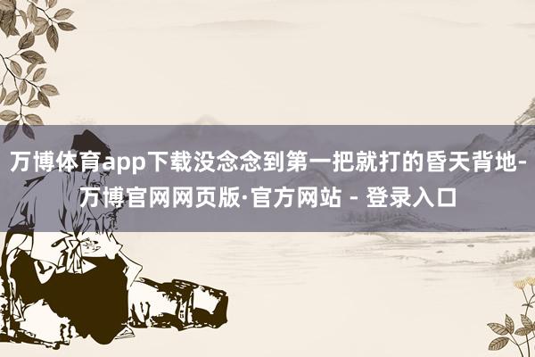 万博体育app下载没念念到第一把就打的昏天背地-万博官网网页版·官方网站 - 登录入口