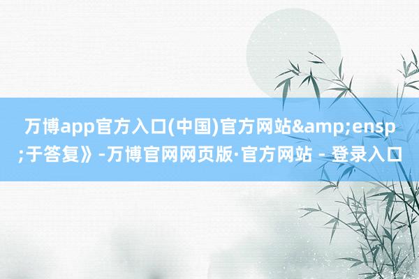 万博app官方入口(中国)官方网站&ensp;于答复》-万博官网网页版·官方网站 - 登录入口