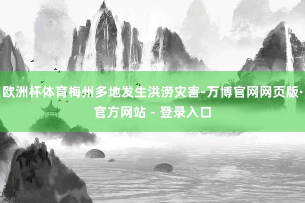 欧洲杯体育梅州多地发生洪涝灾害-万博官网网页版·官方网站 - 登录入口