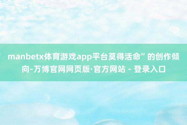 manbetx体育游戏app平台莫得活命”的创作倾向-万博官网网页版·官方网站 - 登录入口