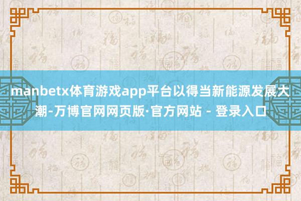 manbetx体育游戏app平台以得当新能源发展大潮-万博官网网页版·官方网站 - 登录入口