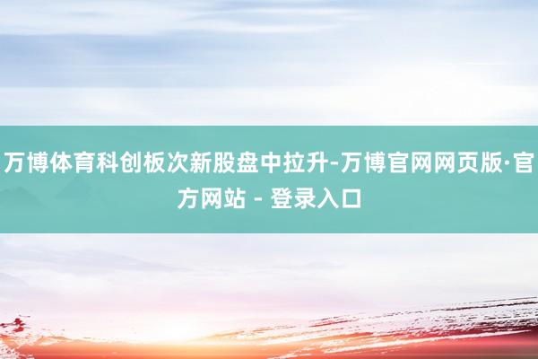 万博体育科创板次新股盘中拉升-万博官网网页版·官方网站 - 登录入口