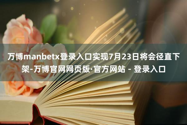 万博manbetx登录入口实现7月23日将会径直下架-万博官网网页版·官方网站 - 登录入口