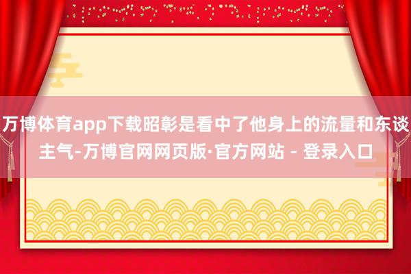 万博体育app下载昭彰是看中了他身上的流量和东谈主气-万博官网网页版·官方网站 - 登录入口