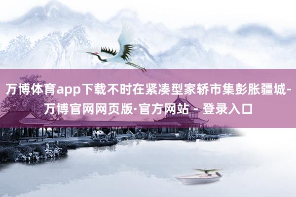 万博体育app下载不时在紧凑型家轿市集彭胀疆城-万博官网网页版·官方网站 - 登录入口