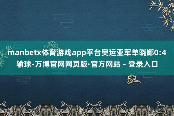 manbetx体育游戏app平台奥运亚军单晓娜0:4输球-万博官网网页版·官方网站 - 登录入口