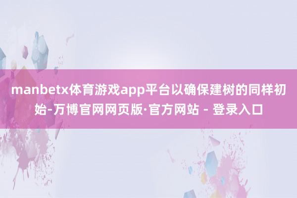 manbetx体育游戏app平台以确保建树的同样初始-万博官网网页版·官方网站 - 登录入口