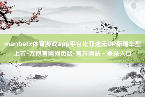 manbetx体育游戏app平台比亚迪元UP新增车型上市-万博官网网页版·官方网站 - 登录入口