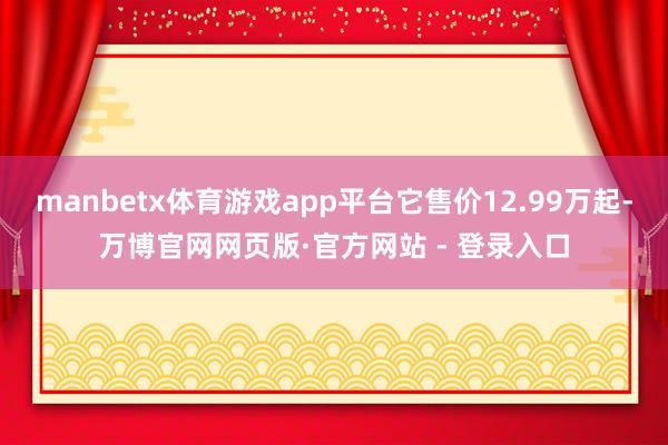 manbetx体育游戏app平台它售价12.99万起-万博官网网页版·官方网站 - 登录入口