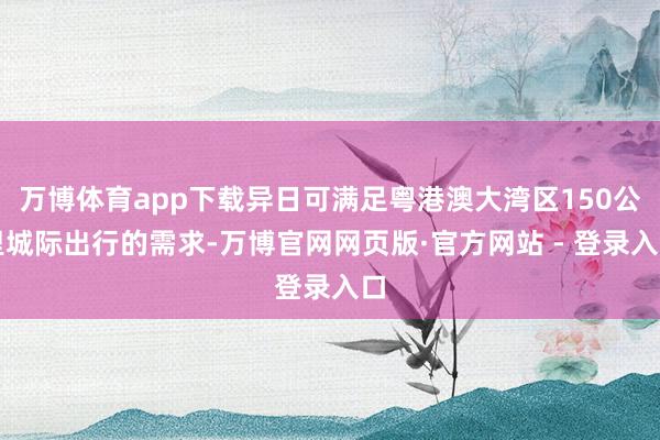 万博体育app下载异日可满足粤港澳大湾区150公里城际出行的需求-万博官网网页版·官方网站 - 登录入口