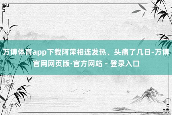 万博体育app下载阿萍相连发热、头痛了几日-万博官网网页版·官方网站 - 登录入口