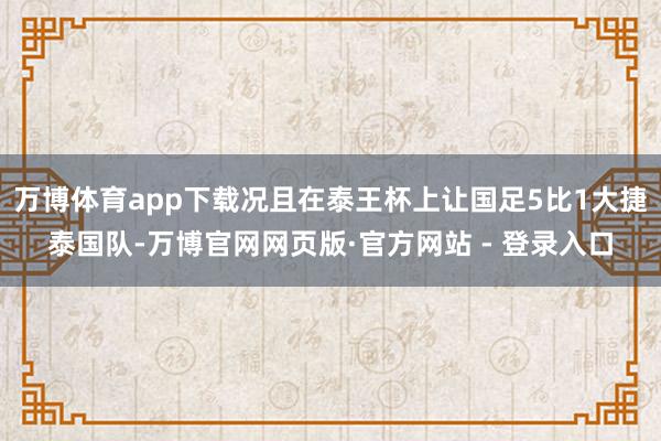 万博体育app下载况且在泰王杯上让国足5比1大捷泰国队-万博官网网页版·官方网站 - 登录入口