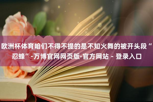 欧洲杯体育咱们不得不提的是不知火舞的被开头段“忍蜂”-万博官网网页版·官方网站 - 登录入口