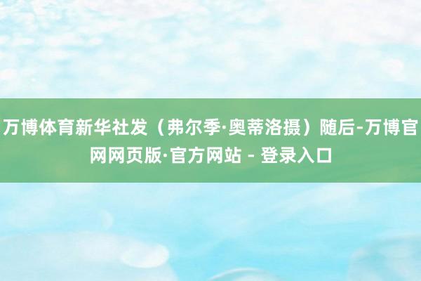 万博体育新华社发（弗尔季·奥蒂洛摄）随后-万博官网网页版·官方网站 - 登录入口