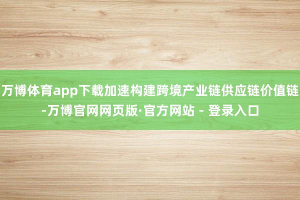 万博体育app下载加速构建跨境产业链供应链价值链-万博官网网页版·官方网站 - 登录入口