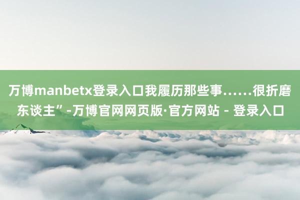 万博manbetx登录入口我履历那些事……很折磨东谈主”-万博官网网页版·官方网站 - 登录入口