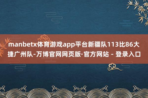 manbetx体育游戏app平台新疆队113比86大捷广州队-万博官网网页版·官方网站 - 登录入口