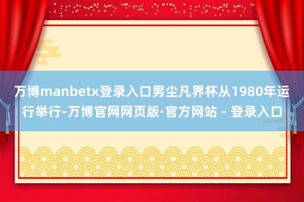 万博manbetx登录入口男尘凡界杯从1980年运行举行-万博官网网页版·官方网站 - 登录入口