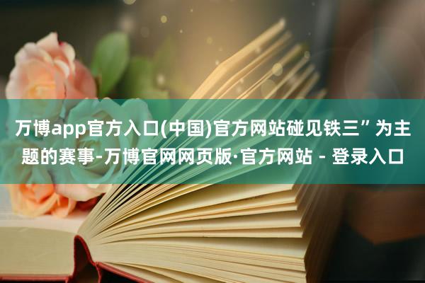 万博app官方入口(中国)官方网站碰见铁三”为主题的赛事-万博官网网页版·官方网站 - 登录入口