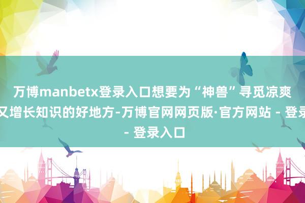 万博manbetx登录入口想要为“神兽”寻觅凉爽惬意又增长知识的好地方-万博官网网页版·官方网站 - 登录入口