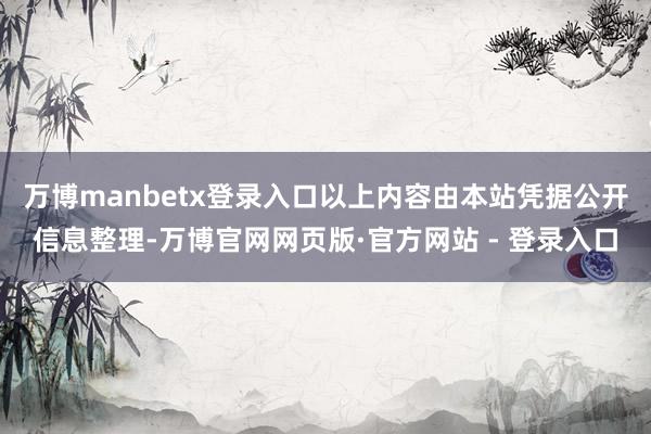 万博manbetx登录入口以上内容由本站凭据公开信息整理-万博官网网页版·官方网站 - 登录入口