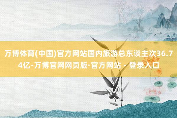 万博体育(中国)官方网站国内旅游总东谈主次36.74亿-万博官网网页版·官方网站 - 登录入口