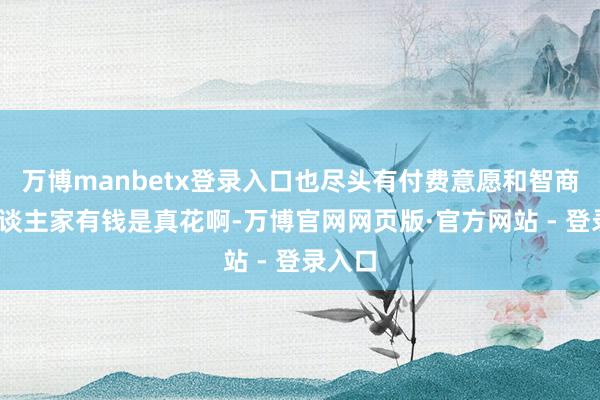 万博manbetx登录入口也尽头有付费意愿和智商——东谈主家有钱是真花啊-万博官网网页版·官方网站 - 登录入口