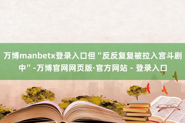 万博manbetx登录入口但“反反复复被拉入宫斗剧中”-万博官网网页版·官方网站 - 登录入口