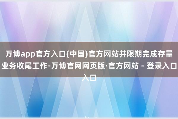 万博app官方入口(中国)官方网站并限期完成存量业务收尾工作-万博官网网页版·官方网站 - 登录入口