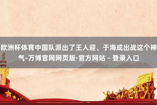 欧洲杯体育中国队派出了王人迎、于海成出战这个神气-万博官网网页版·官方网站 - 登录入口