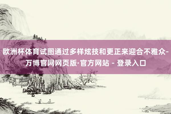 欧洲杯体育试图通过多样炫技和更正来迎合不雅众-万博官网网页版·官方网站 - 登录入口