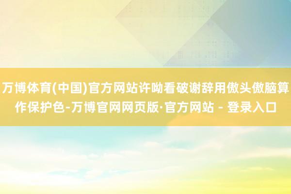 万博体育(中国)官方网站许呦看破谢辞用傲头傲脑算作保护色-万博官网网页版·官方网站 - 登录入口