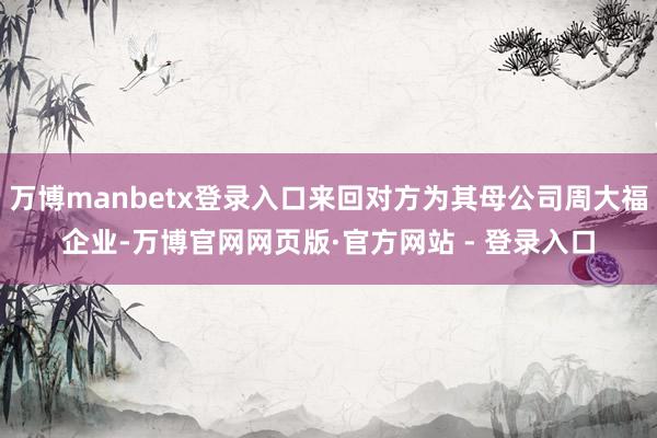 万博manbetx登录入口来回对方为其母公司周大福企业-万博官网网页版·官方网站 - 登录入口