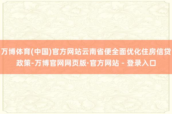 万博体育(中国)官方网站云南省便全面优化住房信贷政策-万博官网网页版·官方网站 - 登录入口