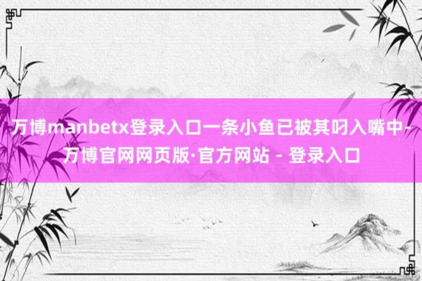 万博manbetx登录入口一条小鱼已被其叼入嘴中-万博官网网页版·官方网站 - 登录入口