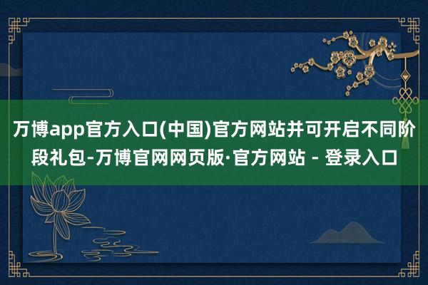 万博app官方入口(中国)官方网站并可开启不同阶段礼包-万博官网网页版·官方网站 - 登录入口