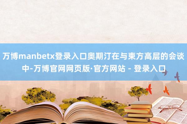 万博manbetx登录入口奥期汀在与柬方高层的会谈中-万博官网网页版·官方网站 - 登录入口