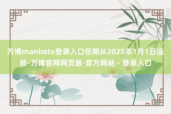 万博manbetx登录入口任期从2025年1月1日运转-万博官网网页版·官方网站 - 登录入口