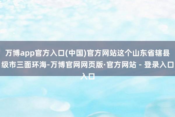 万博app官方入口(中国)官方网站这个山东省辖县级市三面环海-万博官网网页版·官方网站 - 登录入口