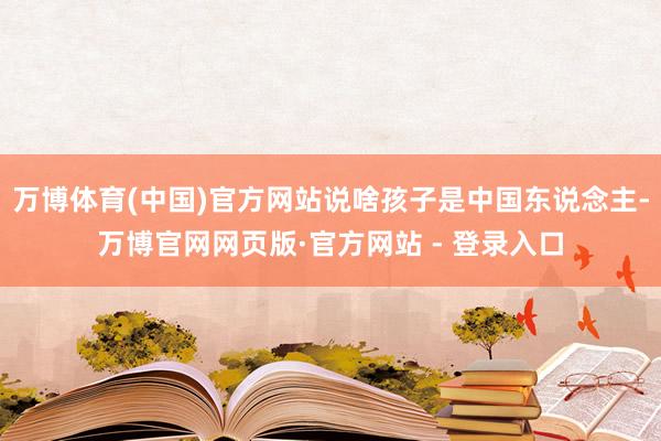 万博体育(中国)官方网站说啥孩子是中国东说念主-万博官网网页版·官方网站 - 登录入口