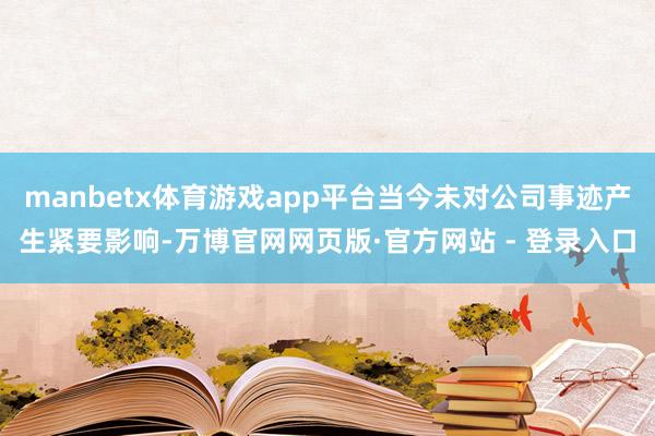 manbetx体育游戏app平台当今未对公司事迹产生紧要影响-万博官网网页版·官方网站 - 登录入口