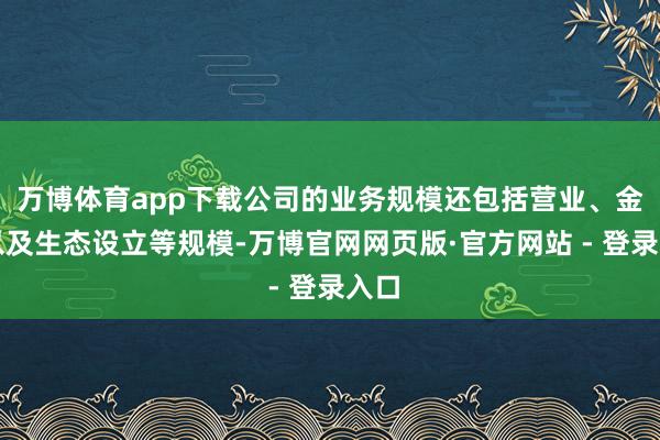 万博体育app下载公司的业务规模还包括营业、金融以及生态设立等规模-万博官网网页版·官方网站 - 登录入口