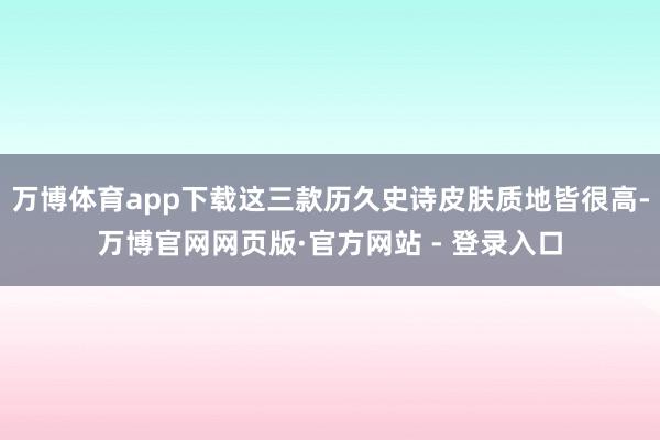 万博体育app下载这三款历久史诗皮肤质地皆很高-万博官网网页版·官方网站 - 登录入口